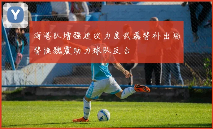 海港队增强进攻力度武磊替补出场替换魏震助力球队反击