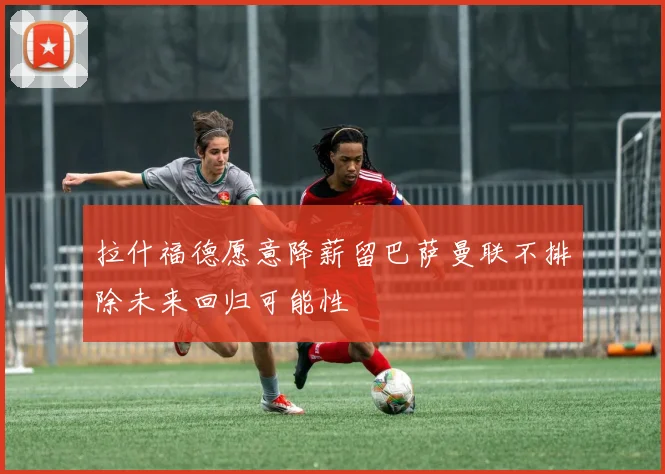 拉什福德愿意降薪留巴萨曼联不排除未来回归可能性