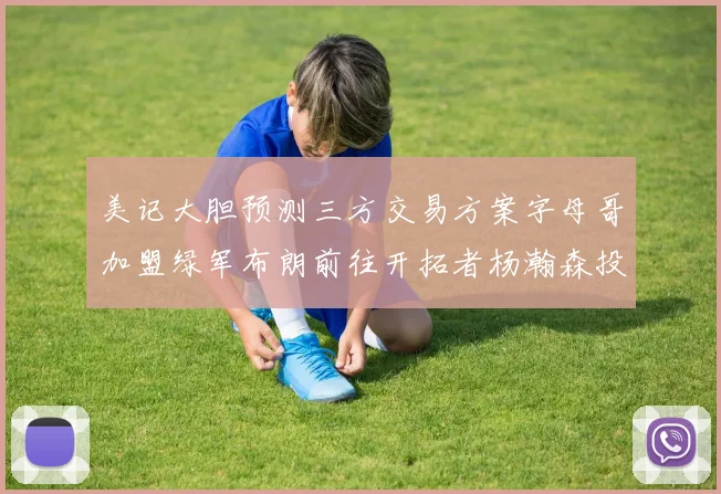 美记大胆预测三方交易方案字母哥加盟绿军布朗前往开拓者杨瀚森投奔雄鹿