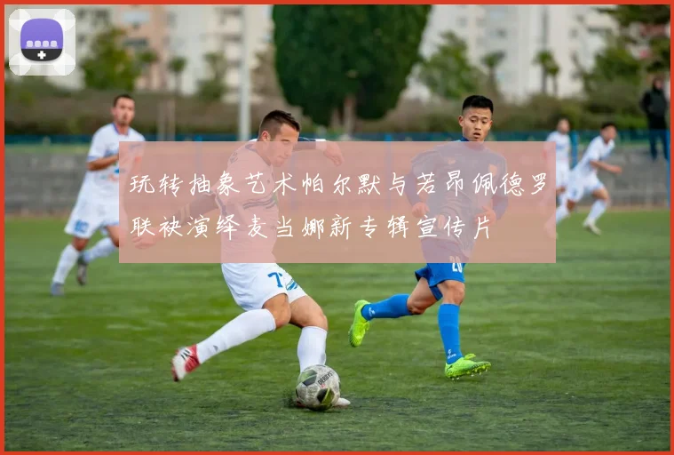 玩转抽象艺术帕尔默与若昂佩德罗联袂演绎麦当娜新专辑宣传片