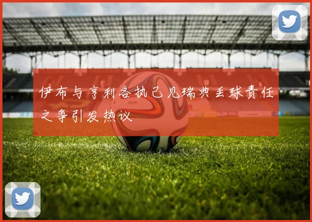 伊布与亨利各执己见瑞典丢球责任之争引发热议