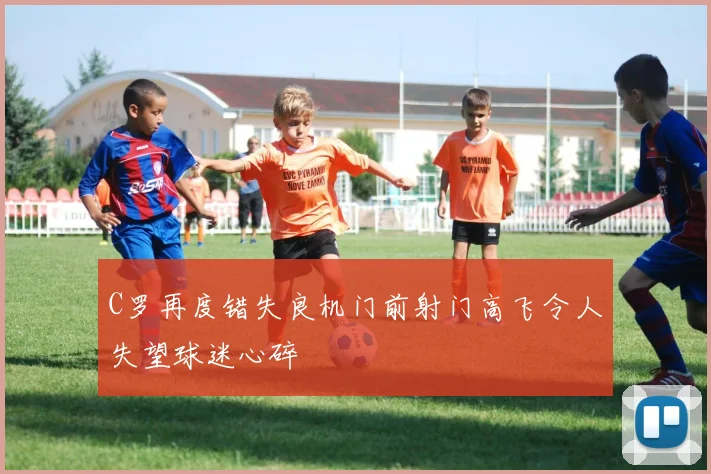 C罗再度错失良机门前射门高飞令人失望球迷心碎