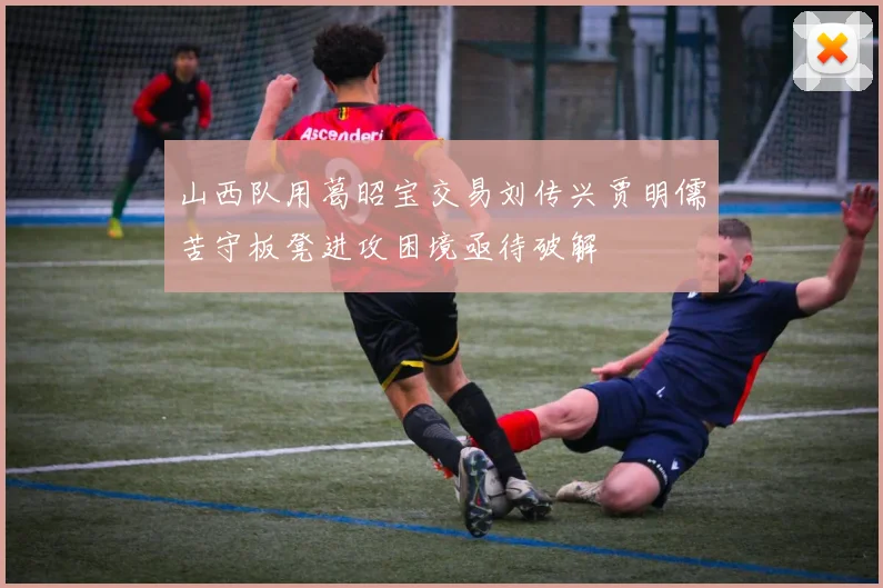 山西队用葛昭宝交易刘传兴贾明儒苦守板凳进攻困境亟待破解