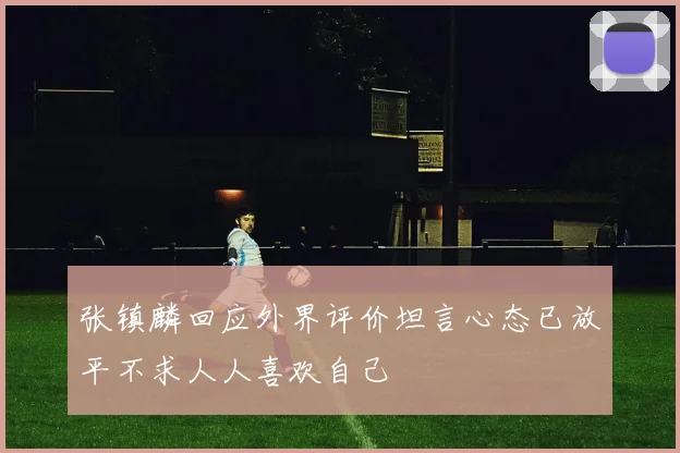 张镇麟回应外界评价坦言心态已放平不求人人喜欢自己