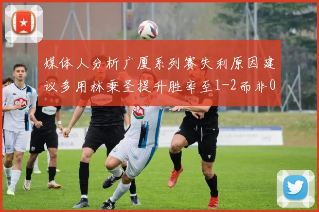 媒体人分析广厦系列赛失利原因建议多用林秉圣提升胜率至1-2而非0-3