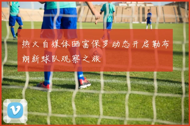 热火自媒体晒富保罗动态开启勒布朗新球队观察之旅