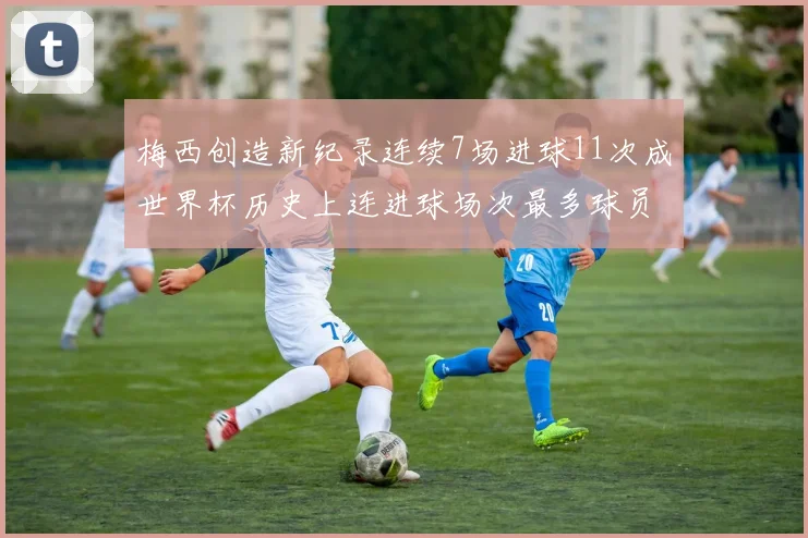梅西创造新纪录连续7场进球11次成世界杯历史上连进球场次最多球员