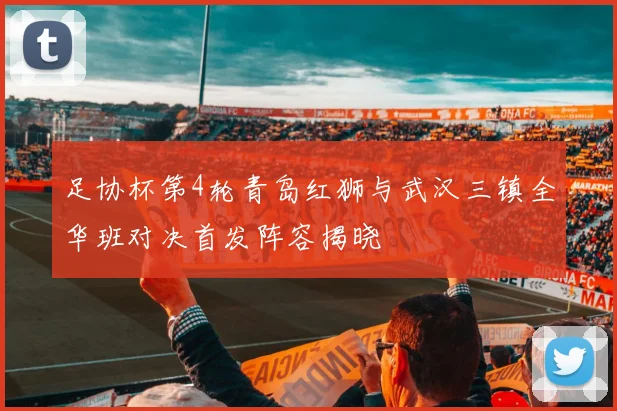 足协杯第4轮青岛红狮与武汉三镇全华班对决首发阵容揭晓