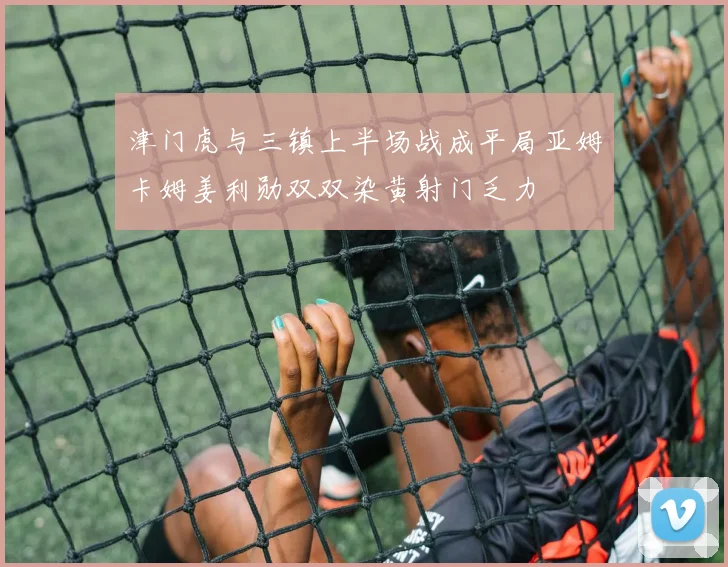 津门虎与三镇上半场战成平局亚姆卡姆姜利勋双双染黄射门乏力