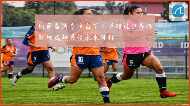 冈萨雷斯专注当下不惧错过世界杯时机成熟再谈未来目标