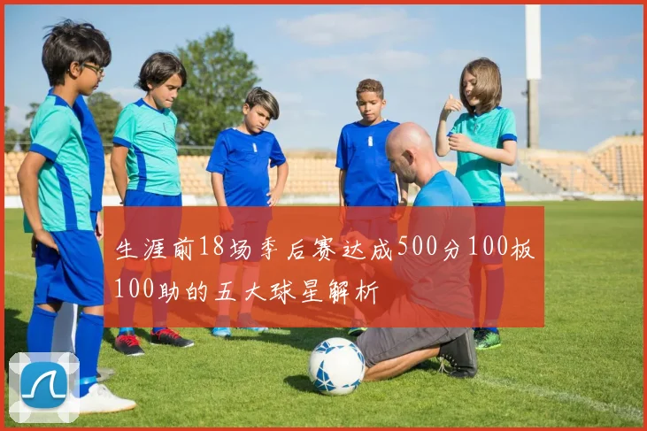 生涯前18场季后赛达成500分100板100助的五大球星解析