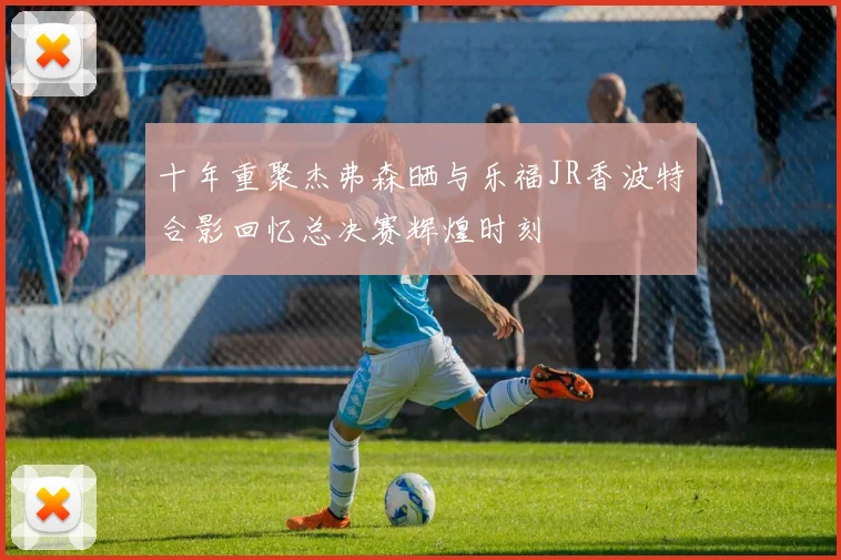十年重聚杰弗森晒与乐福JR香波特合影回忆总决赛辉煌时刻
