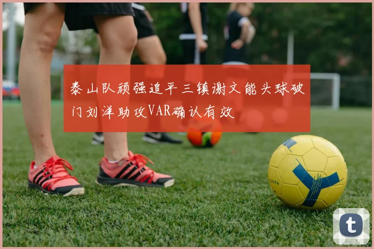 泰山队顽强追平三镇谢文能头球破门刘洋助攻VAR确认有效