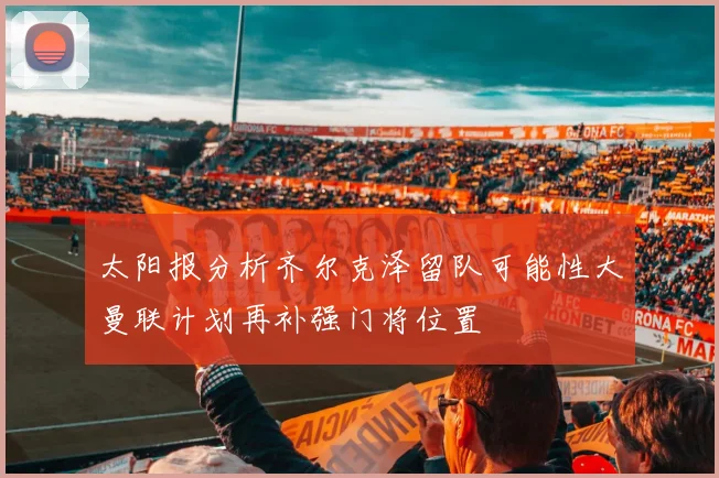 太阳报分析齐尔克泽留队可能性大曼联计划再补强门将位置