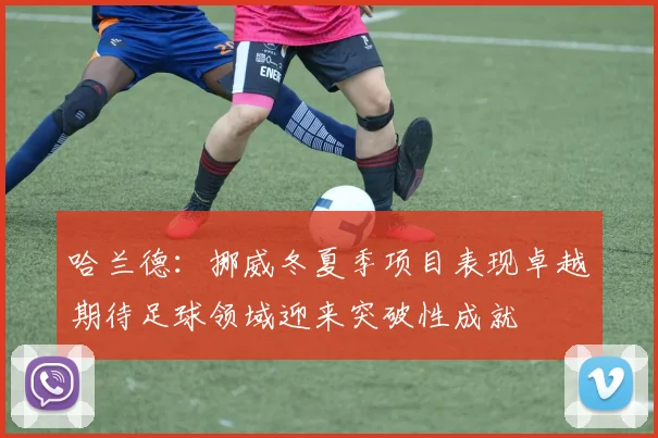 哈兰德：挪威冬夏季项目表现卓越期待足球领域迎来突破性成就