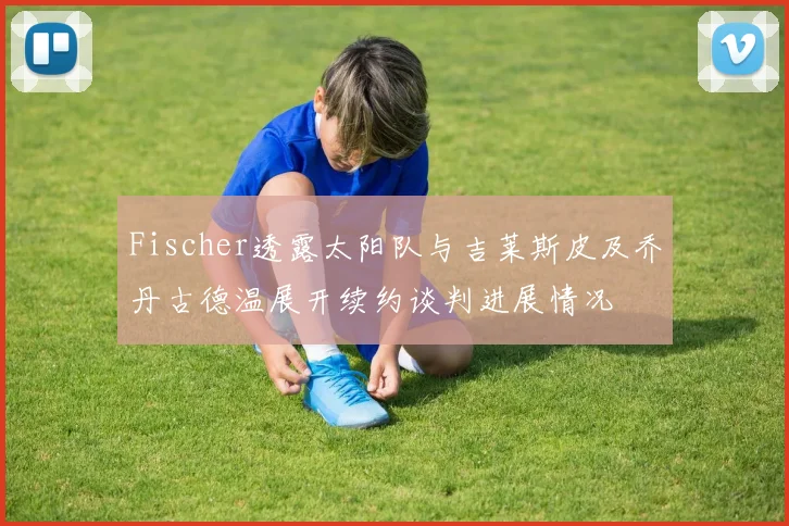 Fischer透露太阳队与吉莱斯皮及乔丹古德温展开续约谈判进展情况