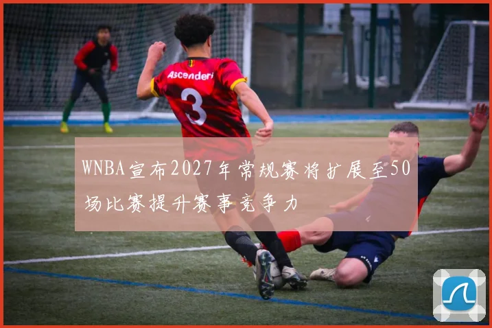WNBA宣布2027年常规赛将扩展至50场比赛提升赛事竞争力