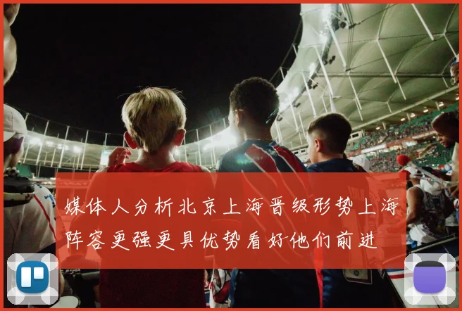 媒体人分析北京上海晋级形势上海阵容更强更具优势看好他们前进