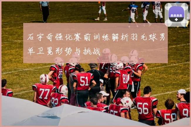 石宇奇强化赛前训练解析羽毛球男单卫冕形势与挑战