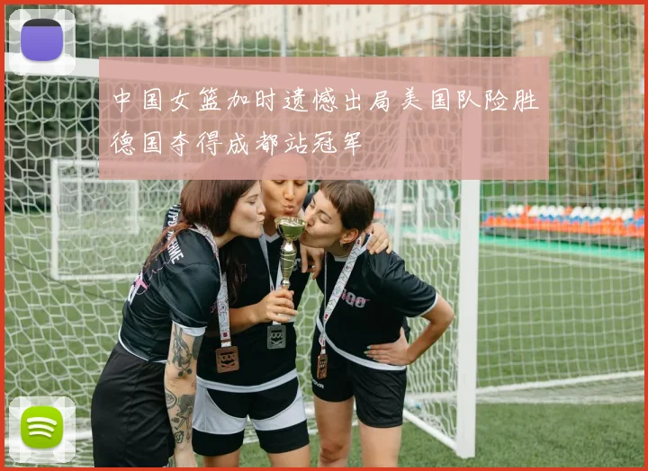 中国女篮加时遗憾出局美国队险胜德国夺得成都站冠军